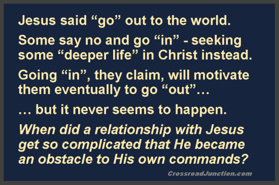 There are those who promote an insular "deeper life", which never seems to go anywhere. Have an adventure! Seek Christ's authentic life instead. https://crossroadjunction.com/2012/07/20/religion-3/