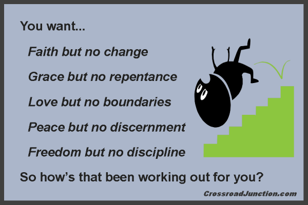 You want... Faith but no change, grace but no repentance, love but no boundaries, peace but no discernment, freedom but no discipline. So how’s that been working out for you? ~ www.CrossroadJunction.com