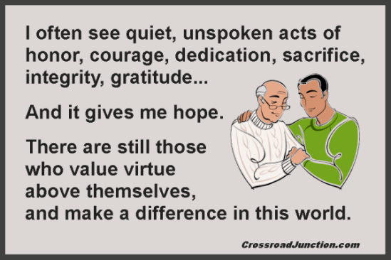 I often see quiet, unspoken acts of honor, courage, dedication, sacrifice, integrity, gratitude... And it gives me hope. There are still those who value virtue above themselves, and make a difference in this world.