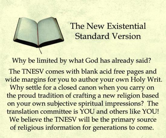 The New Existential Standard Version: Why be limited by what God has already said? The TNESV comes with blank acid free pages and wide margins for you to author your own Holy Writ. Why settle for a closed canon when you carry on the proud tradition of crafting a new religion based on your own subjecive spiritual impressions? The translation committee is YOU and others like YOU! We believe the TNESV will be the primary source of religious information for generations to come.