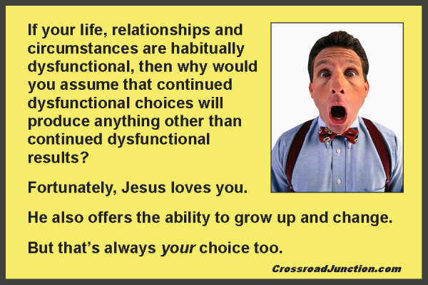 If your life, relationships and circumstances are habitually dysfunctional, then why would you assume that continued dysfunctional choices will produce anything other than continued dysfunctional results? Fortunately, Jesus loves you. He also offers the ability to grow up and change. But that’s always your choice too.