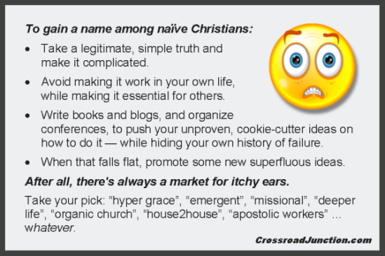To gain a name among naïve Christians: Take a legitimate, simple truth and make it complicated. Avoid making it work in your own life, while making it essential for others. Write books and blogs, and organize conferences, to push your unproven, cookie-cutter ideas on how to do it — while hiding your own history of failure. When that falls flat, write about some new superfluous ideas. After all, there's always a market for itchy ears. Take your pick: "hyper grace", "emergent", "missional", deeper life", "organic church", "house2house", "apostolic workers" ... whatever.