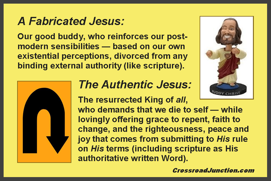 A Fabricated Jesus: Our good buddy, who reinforces our post-modern sensibilities - based on our own existential perceptions, divorced from any binding external authority (like scripture). The Authentic Jesus: The resurrected King of all, who demands that we die to self - while lovingly offering grace to repent, faith to change, and the righteousness, peace and joy that comes from submitting to His rule on His terms (including scripture as His authoritative written Word).