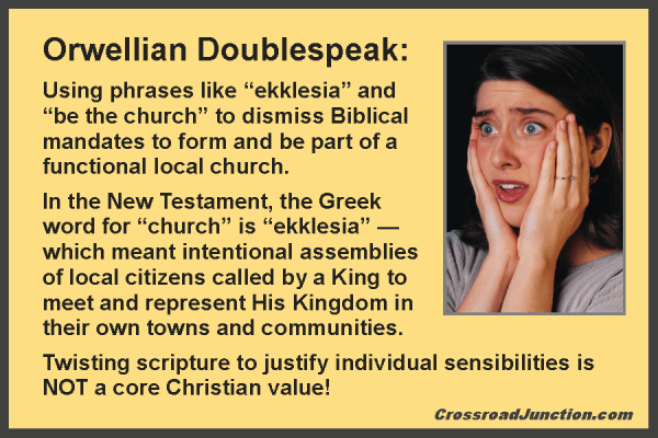 Orwellian Doublespeak: Using phrases like "ekklesia" and "be the church" to dismiss Biblical mandates to form and be part of a functional local church. In the New Testament, the Greek word for "church" is "ekklesia" — which meant intentional assemblies of local citizens called by a King to meet and represent His Kingdom in their own towns and communities. Twisting scripture to justify individual sensibilities is NOT a core Christian value! ~ www.CrossroadJunction.com