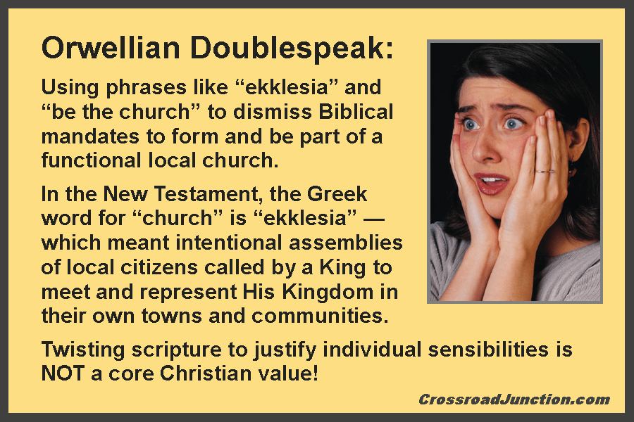 Orwellian Doublespeak: Using phrases like "ekklesia" and "be the church" to dismiss Biblical mandates to form and be part of a functional local church. In the New Testament, the Greek word for "church" is "ekklesia" — which meant intentional assemblies of local citizens called by a King to meet and represent His Kingdom in their own towns and communities. Twisting scripture to justify individual sensibilities is NOT a core Christian value! ~ www.CrossroadJunction.com