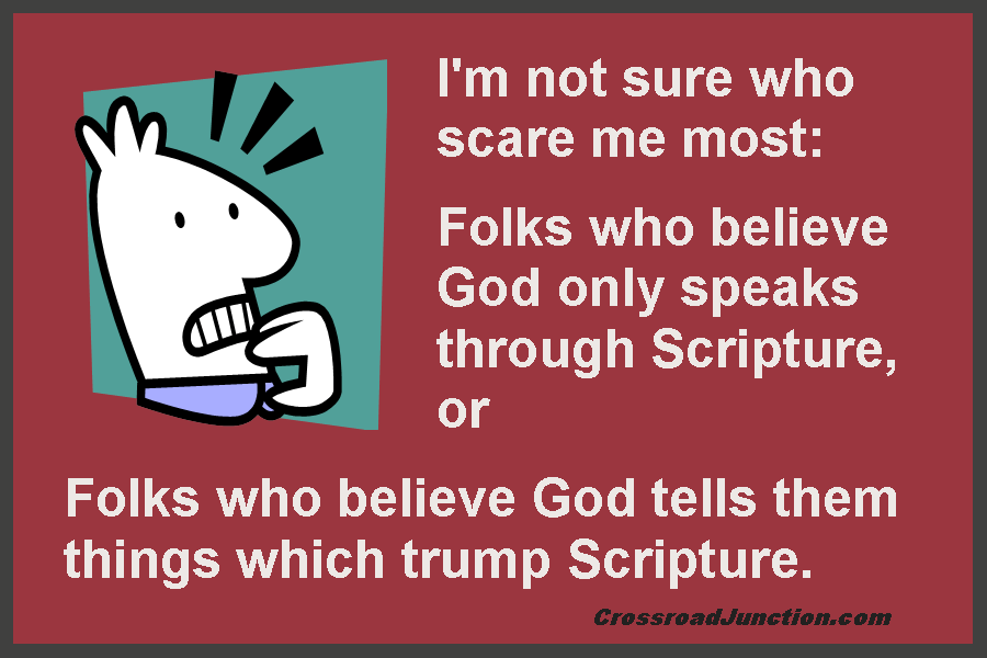 I'm not sure who scare me most: Folks who believe God only speaks through Scripture, or folks who believe God tells them things which trump Scripture. ~ www.CrossroadJunction.com