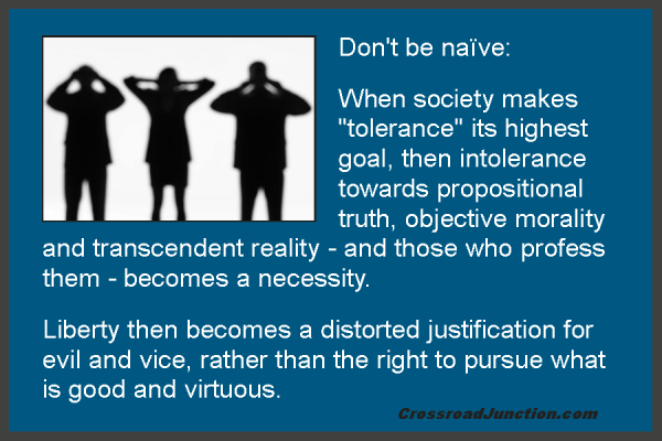 Don't be naïve: When society makes "tolerance" its highest goal, then intolerance towards propositional truth, objective morality and transcendent reality - and those who profess them - becomes a necessity. Liberty then becomes a distorted justification for evil and vice, rather than the right to pursue what is good and virtuous. ~ www.CrossroadJunction.com