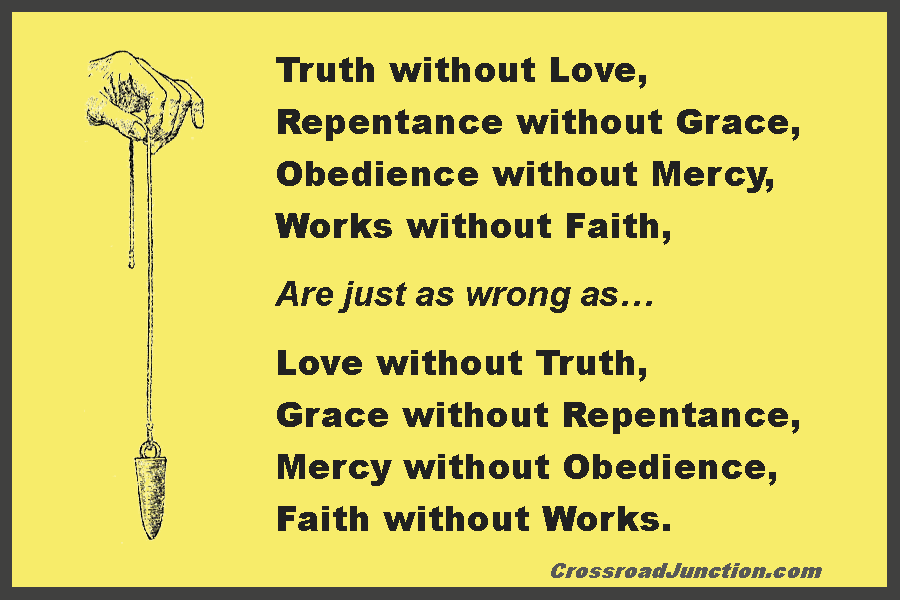 Truth without love, repentance without grace, obedience without mercy, and works without faith are just as wrong as love without truth, grace without repentance, mercey without obedience, and faith without works. ~ www.CrossroadJunction.com