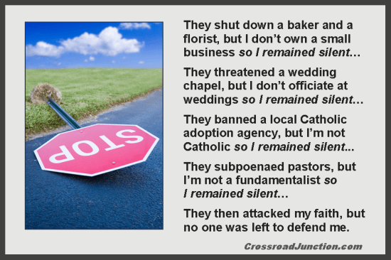 They shut down a baker and a florist, but I don’t own a small business so I remained silent… They threatened a wedding chapel, but I don’t officiate at weddings so I remained silent… They banned a local Catholic adoption agency, but I’m not Catholic so I remained silent... They subpoenaed pastors, but I’m not a fundamentalist so I remained silent… They then attacked my faith, but no one was left to defend me. ~ www.CrossroadJunction.com