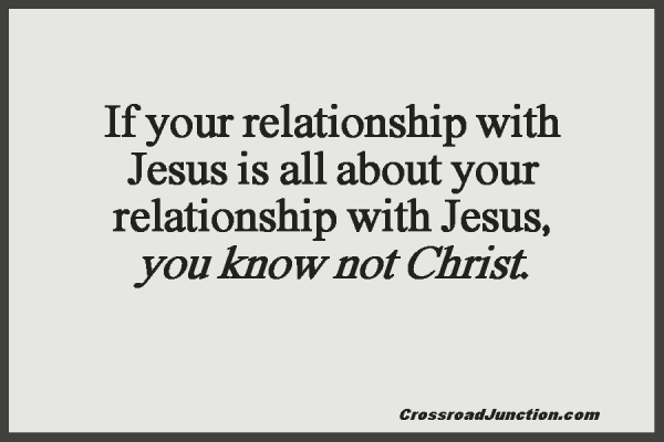 If your relationship with Jesus is all about your relationships with Jesus, you know not Christ. ~ www.CrossroadJunction.com