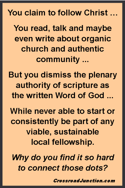 You claim to follow Christ … You read, talk and maybe even write about organic church and authentic community ... But you dismiss the plenary authority of scripture as the written Word of God ... While never able to start or consistently be part of any viable, sustainable local fellowship. Why do you find it so hard to connect those dots? ~ www.CrossroadJunction.com