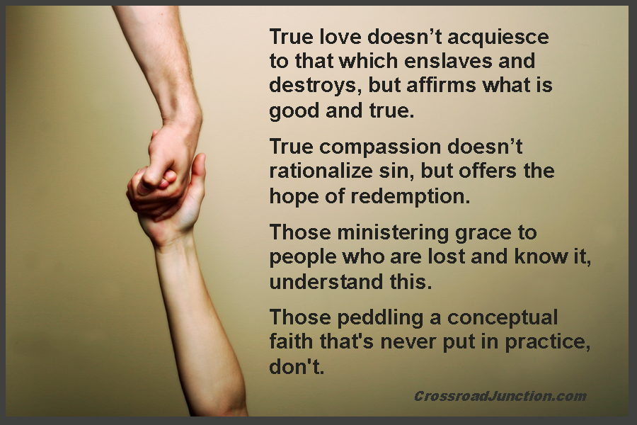 True love doesn't acquiesce to that which enslaves and destroys, but affirms what is good and true. True compassion doesn't rationalize sin, but offers the hope of redemption. Those ministering grace to people who are lost and know it, understand this. Those peddling a conceptual faith that's never put in practice, don't. ~ www.CrossroadJunction.com