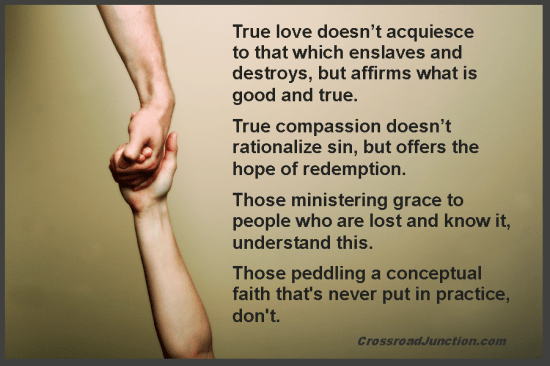 True love doesn't acquiesce to that which enslaves and destroys, but affirms what is good and true. True compassion doesn't rationalize sin, but offers the hope of redemption. Those ministering grace to people who are lost and know it, understand this. Those peddling a conceptual faith that's never put in practice, don't. ~ www.CrossroadJunction.com