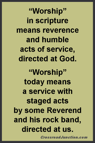 “Worship” in scripture means reverence and humble acts of service, directed at God. “Worship” today means a service with staged acts by some Reverend and his rock band, directed at us. ~ www.CrossroadJunction.com